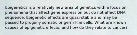 Epigenetics is a relatively new area of genetics with a focus on phenomena that affect gene expression but do not affect DNA sequence. Epigenetic effects are quasi-stable and may be passed to progeny somatic or germ-line cells. What are known causes of epigenetic effects, and how do they relate to cancer?