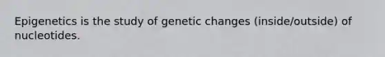 Epigenetics is the study of genetic changes (inside/outside) of nucleotides.