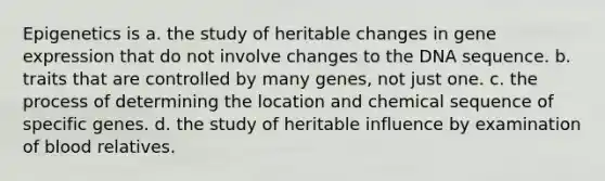 Epigenetics is a. the study of heritable changes in <a href='https://www.questionai.com/knowledge/kFtiqWOIJT-gene-expression' class='anchor-knowledge'>gene expression</a> that do not involve changes to the DNA sequence. b. traits that are controlled by many genes, not just one. c. the process of determining the location and chemical sequence of specific genes. d. the study of heritable influence by examination of blood relatives.