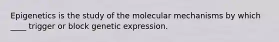 Epigenetics is the study of the molecular mechanisms by which ____ trigger or block genetic expression.