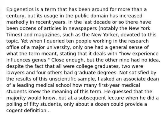 Epigenetics is a term that has been around for more than a century, but its usage in the public domain has increased markedly in recent years. In the last decade or so there have been dozens of articles in newspapers (notably the New York Times) and magazines, such as the New Yorker, devoted to this topic. Yet when I queried ten people working in the research office of a major university, only one had a general sense of what the term meant, stating that it deals with "how experience influences genes." Close enough, but the other nine had no idea, despite the fact that all were college graduates, two were lawyers and four others had graduate degrees. Not satisfied by the results of this unscientific sample, I asked an associate dean of a leading medical school how many first-year medical students knew the meaning of this term. He guessed that the majority would know, but at a subsequent lecture when he did a polling of fifty students, only about a dozen could provide a cogent definition...