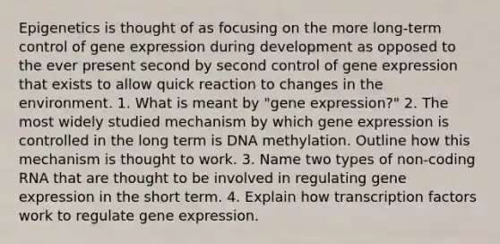 Epigenetics is thought of as focusing on the more long-term control of gene expression during development as opposed to the ever present second by second control of gene expression that exists to allow quick reaction to changes in the environment. 1. What is meant by "gene expression?" 2. The most widely studied mechanism by which gene expression is controlled in the long term is DNA methylation. Outline how this mechanism is thought to work. 3. Name two types of non-coding RNA that are thought to be involved in regulating gene expression in the short term. 4. Explain how transcription factors work to regulate gene expression.