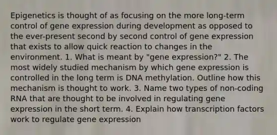 Epigenetics is thought of as focusing on the more long-term control of <a href='https://www.questionai.com/knowledge/kFtiqWOIJT-gene-expression' class='anchor-knowledge'>gene expression</a> during development as opposed to the ever-present second by second control of gene expression that exists to allow quick reaction to changes in the environment. 1. What is meant by "gene expression?" 2. The most widely studied mechanism by which gene expression is controlled in the long term is DNA methylation. Outline how this mechanism is thought to work. 3. Name two types of non-coding RNA that are thought to be involved in regulating gene expression in the short term. 4. Explain how transcription factors work to regulate gene expression