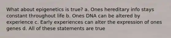 What about epigenetics is true? a. Ones hereditary info stays constant throughout life b. Ones DNA can be altered by experience c. Early experiences can alter the expression of ones genes d. All of these statements are true