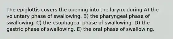 The epiglottis covers the opening into the larynx during A) the voluntary phase of swallowing. B) the pharyngeal phase of swallowing. C) the esophageal phase of swallowing. D) the gastric phase of swallowing. E) the oral phase of swallowing.