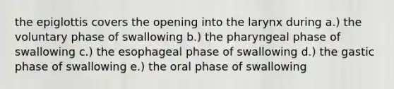 the epiglottis covers the opening into the larynx during a.) the voluntary phase of swallowing b.) the pharyngeal phase of swallowing c.) the esophageal phase of swallowing d.) the gastic phase of swallowing e.) the oral phase of swallowing