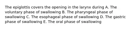 The epiglottis covers the opening in the larynx during A. The voluntary phase of swallowing B. The pharyngeal phase of swallowing C. The esophageal phase of swallowing D. The gastric phase of swallowing E. The oral phase of swallowing