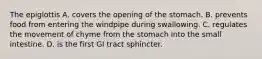 The epiglottis A. covers the opening of the stomach. B. prevents food from entering the windpipe during swallowing. C. regulates the movement of chyme from the stomach into the small intestine. D. is the first GI tract sphincter.