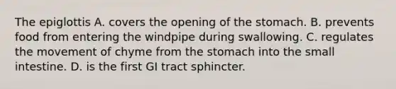 The epiglottis A. covers the opening of the stomach. B. prevents food from entering the windpipe during swallowing. C. regulates the movement of chyme from the stomach into the small intestine. D. is the first GI tract sphincter.