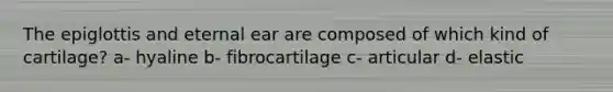 The epiglottis and eternal ear are composed of which kind of cartilage? a- hyaline b- fibrocartilage c- articular d- elastic