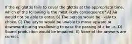 If the epiglottis fails to cover the glottis at the appropriate time, which of the following is the most likely consequence? A) Air would not be able to enter. B) The person would be likely to choke. C) The larynx would be unable to move upward or downward during swallowing to ease the passing of a bolus. D) Sound production would be impaired. E) None of the answers are correct.