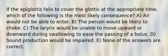 If the epiglottis fails to cover the glottis at the appropriate time, which of the following is the most likely consequence? A) Air would not be able to enter. B) The person would be likely to choke. C) The larynx would be unable to move upward or downward during swallowing to ease the passing of a bolus. D) Sound production would be impaired. E) None of the answers are correct.