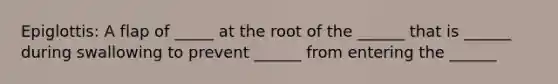 Epiglottis: A flap of _____ at the root of the ______ that is ______ during swallowing to prevent ______ from entering the ______