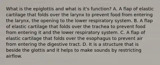 What is the epiglottis and what is it's function? A. A flap of elastic cartilage that folds over the larynx to prevent food from entering the larynx, the opening to the lower respiratory system. B. A flap of elastic cartilage that folds over the trachea to prevent food from entering it and the lower respiratory system. C. A flap of elastic cartilage that folds over <a href='https://www.questionai.com/knowledge/kSjVhaa9qF-the-esophagus' class='anchor-knowledge'>the esophagus</a> to prevent air from entering the digestive tract. D. It is a structure that is beside the glottis and it helps to make sounds by restricting airflow.