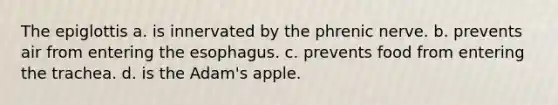 The epiglottis a. is innervated by the phrenic nerve. b. prevents air from entering <a href='https://www.questionai.com/knowledge/kSjVhaa9qF-the-esophagus' class='anchor-knowledge'>the esophagus</a>. c. prevents food from entering the trachea. d. is the Adam's apple.