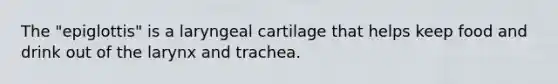 The "epiglottis" is a laryngeal cartilage that helps keep food and drink out of the larynx and trachea.