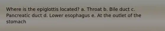 Where is the epiglottis located? a. Throat b. Bile duct c. Pancreatic duct d. Lower esophagus e. At the outlet of the stomach