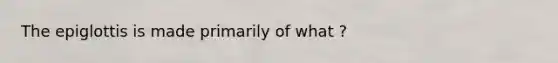 The epiglottis is made primarily of what ?