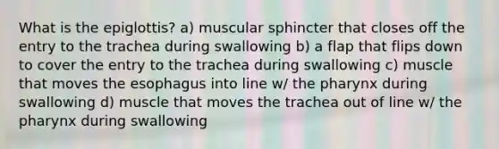 What is the epiglottis? a) muscular sphincter that closes off the entry to the trachea during swallowing b) a flap that flips down to cover the entry to the trachea during swallowing c) muscle that moves <a href='https://www.questionai.com/knowledge/kSjVhaa9qF-the-esophagus' class='anchor-knowledge'>the esophagus</a> into line w/ <a href='https://www.questionai.com/knowledge/ktW97n6hGJ-the-pharynx' class='anchor-knowledge'>the pharynx</a> during swallowing d) muscle that moves the trachea out of line w/ the pharynx during swallowing