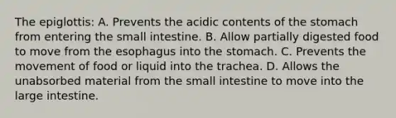 The epiglottis: A. Prevents the acidic contents of the stomach from entering the small intestine. B. Allow partially digested food to move from the esophagus into the stomach. C. Prevents the movement of food or liquid into the trachea. D. Allows the unabsorbed material from the small intestine to move into the large intestine.