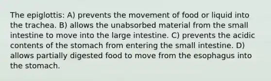 The epiglottis: A) prevents the movement of food or liquid into the trachea. B) allows the unabsorbed material from the small intestine to move into the large intestine. C) prevents the acidic contents of the stomach from entering the small intestine. D) allows partially digested food to move from the esophagus into the stomach.