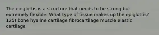 The epiglottis is a structure that needs to be strong but extremely flexible. What type of tissue makes up the epiglottis? 125) bone hyaline cartilage fibrocartilage muscle elastic cartilage