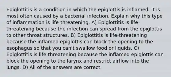 Epiglottitis is a condition in which the epiglottis is inflamed. It is most often caused by a bacterial infection. Explain why this type of inflammation is life-threatening. A) Epiglottitis is life-threatening because the infection can spread from the epiglottis to other throat structures. B) Epiglottitis is life-threatening because the inflamed epiglottis can block the opening to the esophagus so that you can't swallow food or liquids. C) Epiglottitis is life-threatening because the inflamed epiglottis can block the opening to the larynx and restrict airflow into the lungs. D) All of the answers are correct.