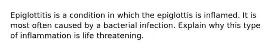 Epiglottitis is a condition in which the epiglottis is inflamed. It is most often caused by a bacterial infection. Explain why this type of inflammation is life threatening.