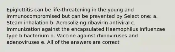 Epiglottitis can be life-threatening in the young and immunocompromised but can be prevented by Select one: a. Steam inhalation b. Aerosolizing ribavirin antiviral c. Immunization against the encapsulated Haemophilus influenzae type b bacterium d. Vaccine against rhinoviruses and adenoviruses e. All of the answers are correct