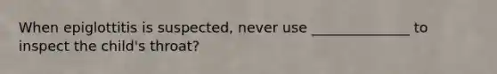 When epiglottitis is suspected, never use ______________ to inspect the child's throat?