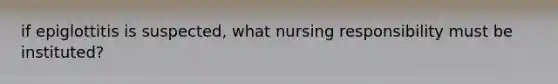 if epiglottitis is suspected, what nursing responsibility must be instituted?