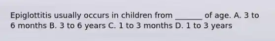 Epiglottitis usually occurs in children from _______ of age. A. 3 to 6 months B. 3 to 6 years C. 1 to 3 months D. 1 to 3 years