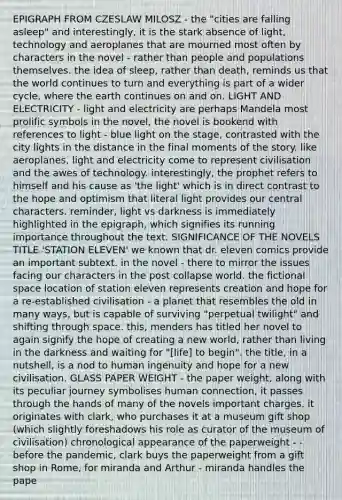 EPIGRAPH FROM CZESLAW MILOSZ - the "cities are falling asleep" and interestingly, it is the stark absence of light, technology and aeroplanes that are mourned most often by characters in the novel - rather than people and populations themselves. the idea of sleep, rather than death, reminds us that the world continues to turn and everything is part of a wider cycle, where the earth continues on and on. LIGHT AND ELECTRICITY - light and electricity are perhaps Mandela most prolific symbols in the novel, the novel is bookend with references to light - blue light on the stage, contrasted with the city lights in the distance in the final moments of the story. like aeroplanes, light and electricity come to represent civilisation and the awes of technology. interestingly, the prophet refers to himself and his cause as 'the light' which is in direct contrast to the hope and optimism that literal light provides our central characters. reminder, light vs darkness is immediately highlighted in the epigraph, which signifies its running importance throughout the text. SIGNIFICANCE OF THE NOVELS TITLE 'STATION ELEVEN' we known that dr. eleven comics provide an important subtext. in the novel - there to mirror the issues facing our characters in the post collapse world. the fictional space location of station eleven represents creation and hope for a re-established civilisation - a planet that resembles the old in many ways, but is capable of surviving "perpetual twilight" and shifting through space. this, menders has titled her novel to again signify the hope of creating a new world, rather than living in the darkness and waiting for "[life] to begin". the title, in a nutshell, is a nod to human ingenuity and hope for a new civilisation. GLASS PAPER WEIGHT - the paper weight, along with its peculiar journey symbolises human connection, it passes through the hands of many of the novels important charges. it originates with clark, who purchases it at a museum gift shop (which slightly foreshadows his role as curator of the museum of civilisation) chronological appearance of the paperweight - - before the pandemic, clark buys the paperweight from a gift shop in Rome, for miranda and Arthur - miranda handles the pape