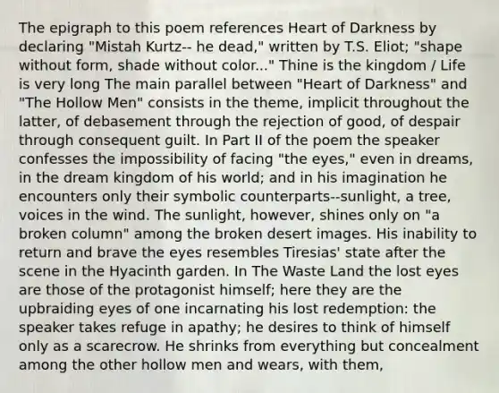 The epigraph to this poem references Heart of Darkness by declaring "Mistah Kurtz-- he dead," written by T.S. Eliot; "shape without form, shade without color..." Thine is the kingdom / Life is very long The main parallel between "Heart of Darkness" and "<a href='https://www.questionai.com/knowledge/kM8ovIMBni-the-hollow-men' class='anchor-knowledge'>the hollow men</a>" consists in the theme, implicit throughout the latter, of debasement through the rejection of good, of despair through consequent guilt. In Part II of the poem the speaker confesses the impossibility of facing "the eyes," even in dreams, in the dream kingdom of his world; and in his imagination he encounters only their symbolic counterparts--sunlight, a tree, voices in the wind. The sunlight, however, shines only on "a broken column" among the broken desert images. His inability to return and brave the eyes resembles Tiresias' state after the scene in the Hyacinth garden. In <a href='https://www.questionai.com/knowledge/kurLzoQiii-the-waste-land' class='anchor-knowledge'>the waste land</a> the lost eyes are those of the protagonist himself; here they are the upbraiding eyes of one incarnating his lost redemption: the speaker takes refuge in apathy; he desires to think of himself only as a scarecrow. He shrinks from everything but concealment among the other hollow men and wears, with them,