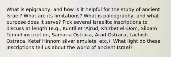 What is epigraphy, and how is it helpful for the study of ancient Israel? What are its limitations? What is paleography, and what purpose does it serve? Pick several Israelite inscriptions to discuss at length (e.g., Kuntillet 'Ajrud, Khirbet el-Qom, Siloam Tunnel inscription, Samaria Ostraca, Arad Ostraca, Lachish Ostraca, Ketef Hinnom silver amulets, etc.). What light do these inscriptions tell us about the world of ancient Israel?