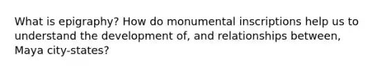 What is epigraphy? How do monumental inscriptions help us to understand the development of, and relationships between, Maya city-states?