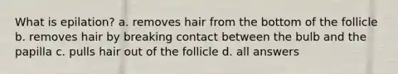 What is epilation? a. removes hair from the bottom of the follicle b. removes hair by breaking contact between the bulb and the papilla c. pulls hair out of the follicle d. all answers