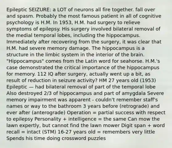 Epileptic SEIZURE: a LOT of neurons all fire together. fall over and spasm. Probably the most famous patient in all of cognitive psychology is H.M. In 1953, H.M. had surgery to relieve symptoms of epilepsy. His surgery involved bilateral removal of the medial temporal lobes, including the hippocampus. Immediately after recovering from the surgery, it was clear that H.M. had severe memory damage. The hippocampus is a structure in the limbic system in the interior of the brain. "Hippocampus" comes from the Latin word for seahorse. H.M.'s case demonstrated the critical importance of the hippocampus for memory. 112 IQ after surgery, actually went up a bit, as result of reduction in seizure activity? HM 27 years old (1953) Epileptic — had bilateral removal of part of the temporal lobe Also destroyed 2/3 of hippocampus and part of amygdala Severe memory impairment was apparent - couldn't remember staff's names or way to the bathroom 3 years before (retrograde) and ever after (anterograde) Operation = partial success with respect to epilepsy Personality + intelligence = the same Can mow the lawn expertly, but cannot find the lawn mower Digit span + word recall = intact (STM) 16-27 years old = remembers very little Spends his time doing crossword puzzles