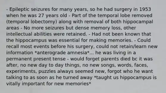 - Epileptic seizures for many years, so he had surgery in 1953 when he was 27 years old - Part of the temporal lobe removed (temporal lobectomy) along with removal of both hippocampal areas - No more seizures but dense memory loss, other intellectual abilities were retained. - Had not been known that the hippocampus was essential for making memories. - Could recall most events before his surgery, could not retain/learn new information *anterograde amnesia*... he was living in a permanent present tense - would forget parents died bc it was after, no new day to day things, no new songs, words, faces, experiments, puzzles always seemed new, forgot who he want talking to as soon as he turned away *taught us hippocampus is vitally important for new memories*