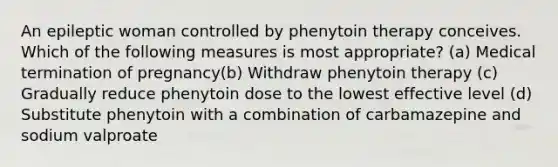 An epileptic woman controlled by phenytoin therapy conceives. Which of the following measures is most appropriate? (a) Medical termination of pregnancy(b) Withdraw phenytoin therapy (c) Gradually reduce phenytoin dose to the lowest effective level (d) Substitute phenytoin with a combination of carbamazepine and sodium valproate