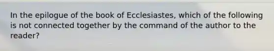 In the epilogue of the book of Ecclesiastes, which of the following is not connected together by the command of the author to the reader?