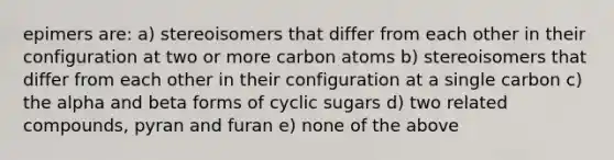 epimers are: a) stereoisomers that differ from each other in their configuration at two or more carbon atoms b) stereoisomers that differ from each other in their configuration at a single carbon c) the alpha and beta forms of cyclic sugars d) two related compounds, pyran and furan e) none of the above