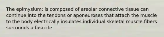 The epimysium: is composed of areolar connective tissue can continue into the tendons or aponeuroses that attach the muscle to the body electrically insulates individual skeletal muscle fibers surrounds a fascicle