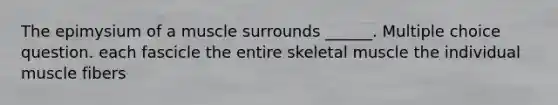 The epimysium of a muscle surrounds ______. Multiple choice question. each fascicle the entire skeletal muscle the individual muscle fibers