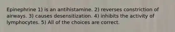 Epinephrine 1) is an antihistamine. 2) reverses constriction of airways. 3) causes desensitization. 4) inhibits the activity of lymphocytes. 5) All of the choices are correct.