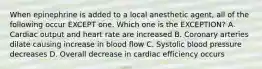 When epinephrine is added to a local anesthetic agent, all of the following occur EXCEPT one. Which one is the EXCEPTION? A. Cardiac output and heart rate are increased B. Coronary arteries dilate causing increase in blood flow C. Systolic blood pressure decreases D. Overall decrease in cardiac efficiency occurs