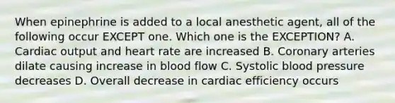 When epinephrine is added to a local anesthetic agent, all of the following occur EXCEPT one. Which one is the EXCEPTION? A. Cardiac output and heart rate are increased B. Coronary arteries dilate causing increase in blood flow C. Systolic blood pressure decreases D. Overall decrease in cardiac efficiency occurs