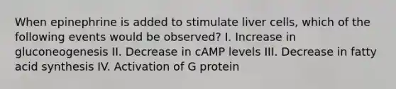 When epinephrine is added to stimulate liver cells, which of the following events would be observed? I. Increase in gluconeogenesis II. Decrease in cAMP levels III. Decrease in fatty acid synthesis IV. Activation of G protein