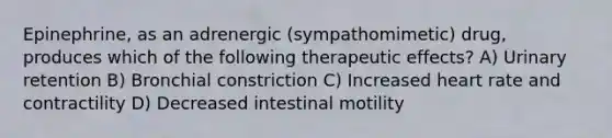 Epinephrine, as an adrenergic (sympathomimetic) drug, produces which of the following therapeutic effects? A) Urinary retention B) Bronchial constriction C) Increased heart rate and contractility D) Decreased intestinal motility