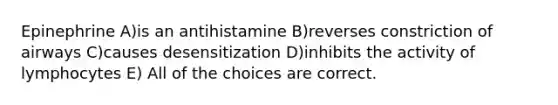 Epinephrine A)is an antihistamine B)reverses constriction of airways C)causes desensitization D)inhibits the activity of lymphocytes E) All of the choices are correct.